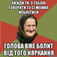 ай йди ти, з тобою говорити то сі можна йобнутиси голова вже болит від того няркання