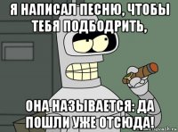 я написал песню, чтобы тебя подбодрить, она называется: да пошли уже отсюда!