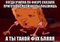 когда училка по физре сказала приготовься сейчас ты побежишь а ты такой фух бляяя