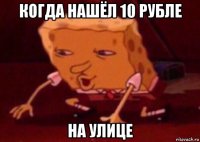 когда нашёл 10 рубле на улице