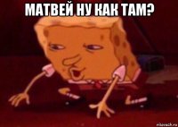 матвей ну как там? 