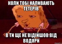 коли тобі наливають тетерів в ти ще не відійшов від водяри