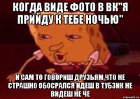 когда виде фото в вк"я прийду к тебе ночью" и сам то говориш друзьям что не страшно обосрался идеш в тубзик не видеш не че