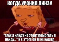 когда уронил линзу "таак я найду не стоит помогать я найду..." и в этоге он её не нашел