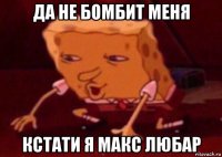 да не бомбит меня кстати я макс любар