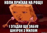 коли приїxав на рощу і згадав що забув шнурок з милом