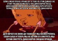 блин у меня плохое зрение вот я тоже об этом думаю а не стоит ли нам посмотреть про динозавров поезд динозавров земля до начала времен парк юрского периода и многие другие фильмы про динозавров да я ничего не вижу да такие вот мы насмотрелись спанч боба и теперь мы не хотим его смотреть мы хотим смотреть динозавров смешно правда