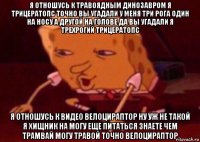 я отношусь к травоядным динозавром я трицератопс точно вы угадали у меня три рога один на носу а другой на голове да вы угадали я трехрогий трицератопс я отношусь к видео велоцираптор ну уж не такой я хищник на могу еще питаться знаете чем трамвай могу травой точно велоцираптор