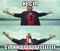 не суп а супиищщщщееееееее