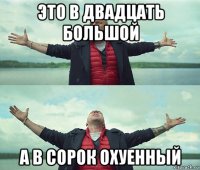 это в двадцать большой а в сорок охуенный