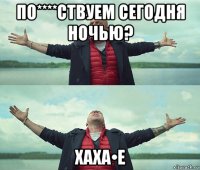 по****ствуем сегодня ночью? хаха•е