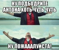 ну подбодрите антона хоть чуть чуть ну пожааалуйста!