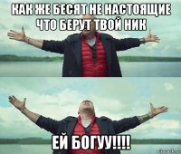 как же бесят не настоящие что берут твой ник ей богуу!!!!