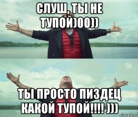 слуш, ты не тупой)00)) ты просто пиздец какой тупой!!!! )))