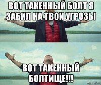 вот такенный болт я забил на твои угрозы вот такенный болтище!!!