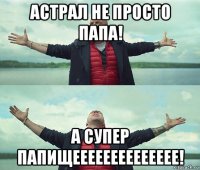 астрал не просто папа! а супер папищееееееееееееее!