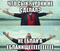 что сын? уроки не сделал? не еблан а ебланищеееееееееее