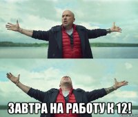  завтра на работу к 12!