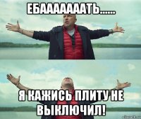 ебааааааать...... я кажись плиту не выключил!