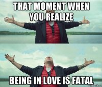 that moment when you realize being in love is fatal