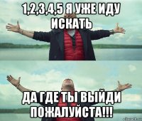 1,2,3,4,5 я уже иду искать да где ты выйди пожалуйста!!!