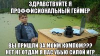 здравствуйте я проффисиональный геймер вы пришли за моим компом??? нет не отдам я вас убью силой игр