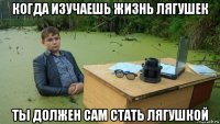 когда изучаешь жизнь лягушек ты должен сам стать лягушкой