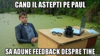 cand il astepti pe paul sa adune feedback despre tine