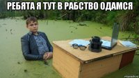 ребята я тут в рабство одамся 