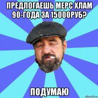 предлогаешь мерс хлам 90-года за 15000руб? подумаю