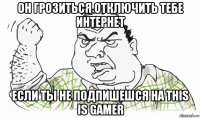 он грозиться отключить тебе интернет если ты не подпишешся на this is gamer