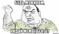 будь мужиком, кидай мемы, беать!