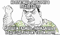 не платишь за уборку в подъезде! ? да ещё и гадишь...накидаешь в подъезде..значит ты пи....ар!!!