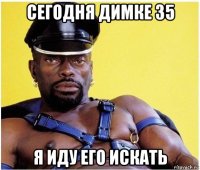 сегодня димке 35 я иду его искать