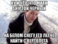 ну и что что mark shipton черный на белом снегу его легче найти с вертолета