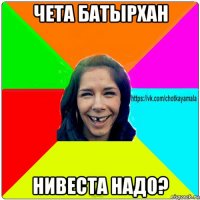 чета батырхан нивеста надо?