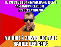 те чувство коли мама каже шоб я занемався сексом с презерватівами а я вже й забув шо таке вапще цей секс