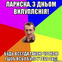 лариска, з дньом вилуплєнія! будь всєгда такою чоткою і шоб всьо було у тебе збс)