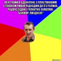 ну я такий в одеколоні, з пластиковим стаканом пивка підходжу до її столика, рішуче сідаю і галантно заявляю: "бонжур, пиздося!" 