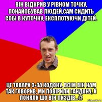 він відкрив у рівном точку, понайобував людей,сам сидить собі в куточку, експлотуючи дітей. це товари з-за кодону, всім він нам так говорив, ми повірили гандону, й поняли шо він пиздів...@