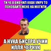 ти че а вивчил ккак умру то поховайтемене на могили а нука бистра учии илля чернук