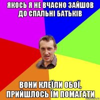 якось я не вчасно зайшов до спальні батьків вони клеїли обої, прийшлось їм помагати