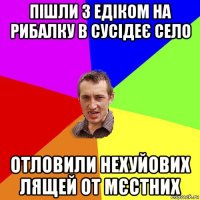 пішли з едіком на рибалку в сусідеє село отловили нехуйових лящей от мєстних