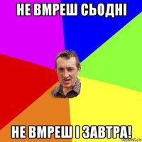 не вмреш сьодні не вмреш і завтра!