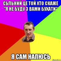 сьльний це той хто скаже "я не буду з вами бухати" я сам напюсь