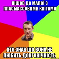 пішов до малої з пласмассовими квітами хто знав шо вона не любить довговічність