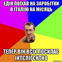 едік поїхав на заробітки в італію на місяць тепер він всіх посилає інтєлігєнтно