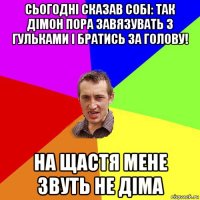 сьогодні сказав собі: так дімон пора завязувать з гульками і братись за голову! на щастя мене звуть не діма