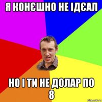 я конєшно не ідєал но і ти не долар по 8