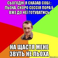 сьогодні я сказав собі : льоха, скоро сессія пора б вже до неї готуватись на щастя мене звуть не льоха